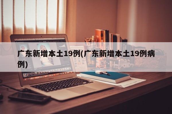 广东新增本土19例(广东新增本土19例病例)
