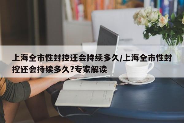 上海全市性封控还会持续多久/上海全市性封控还会持续多久?专家解读