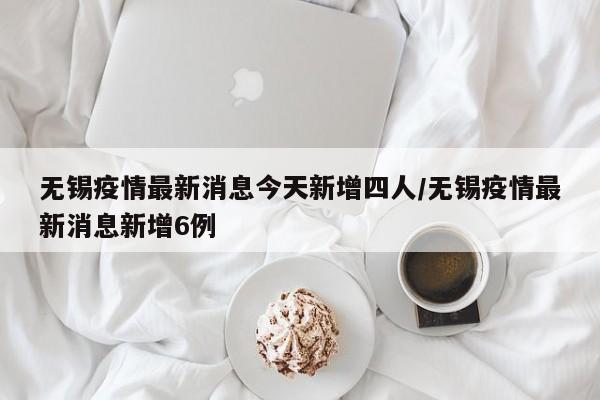 无锡疫情最新消息今天新增四人/无锡疫情最新消息新增6例