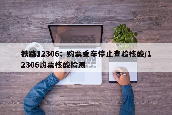 铁路12306：购票乘车停止查验核酸/12306购票核酸检测