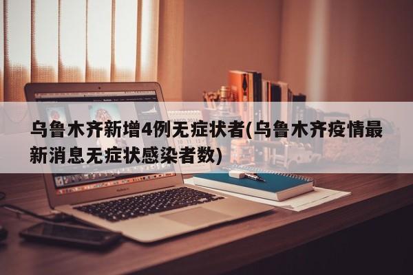 乌鲁木齐新增4例无症状者(乌鲁木齐疫情最新消息无症状感染者数)