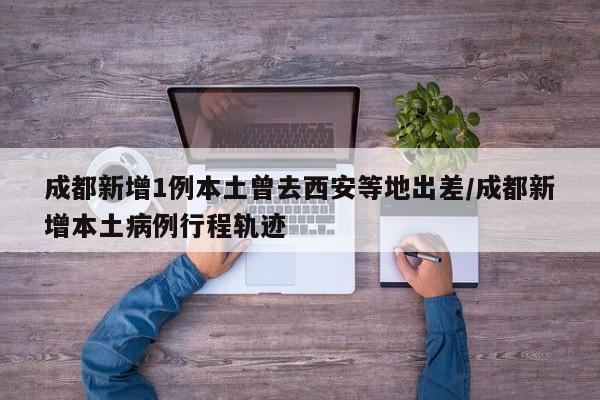 成都新增1例本土曾去西安等地出差/成都新增本土病例行程轨迹