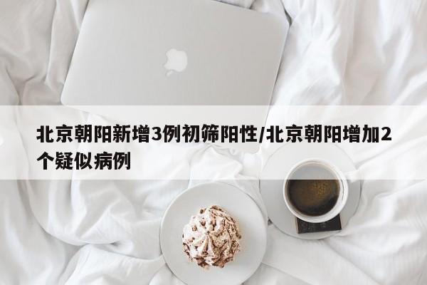 北京朝阳新增3例初筛阳性/北京朝阳增加2个疑似病例