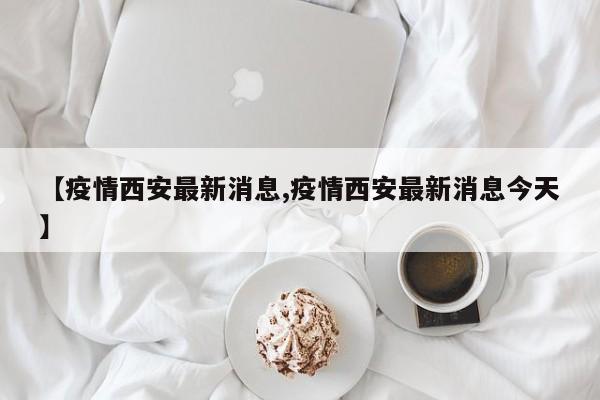 【疫情西安最新消息,疫情西安最新消息今天】