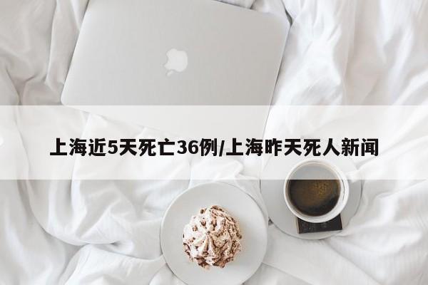 上海近5天死亡36例/上海昨天死人新闻