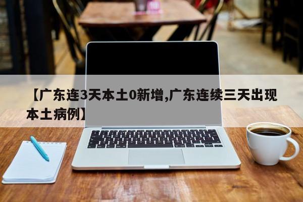 【广东连3天本土0新增,广东连续三天出现本土病例】