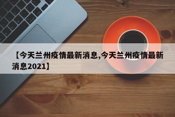 【今天兰州疫情最新消息,今天兰州疫情最新消息2021】