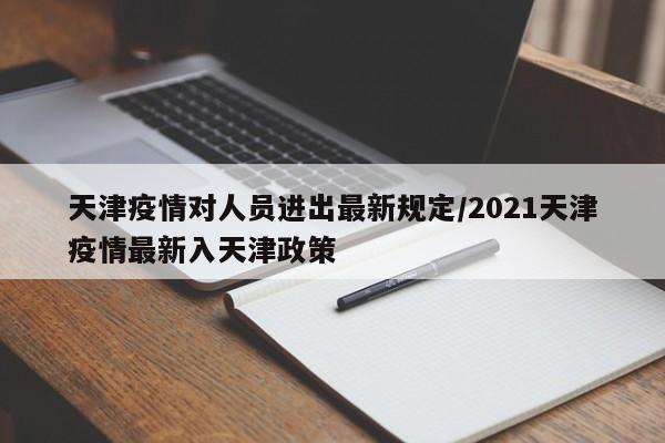 天津疫情对人员进出最新规定/2021天津疫情最新入天津政策