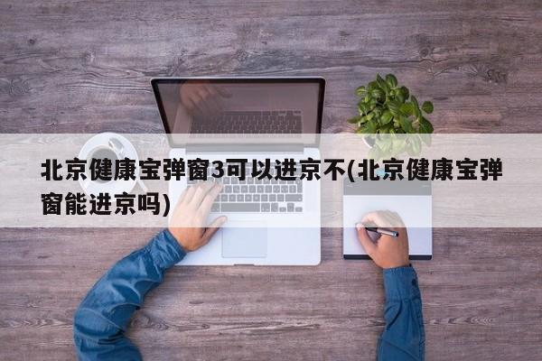 北京健康宝弹窗3可以进京不(北京健康宝弹窗能进京吗)
