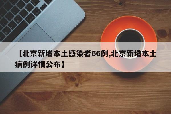 【北京新增本土感染者66例,北京新增本土病例详情公布】