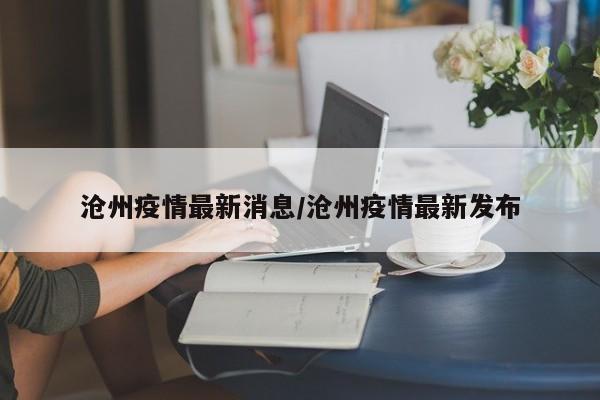 沧州疫情最新消息/沧州疫情最新发布