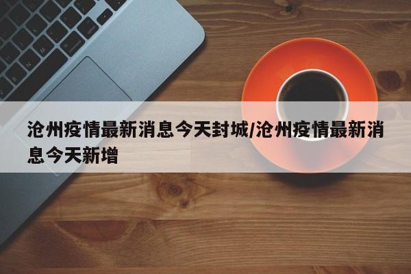 沧州疫情最新消息今天封城/沧州疫情最新消息今天新增