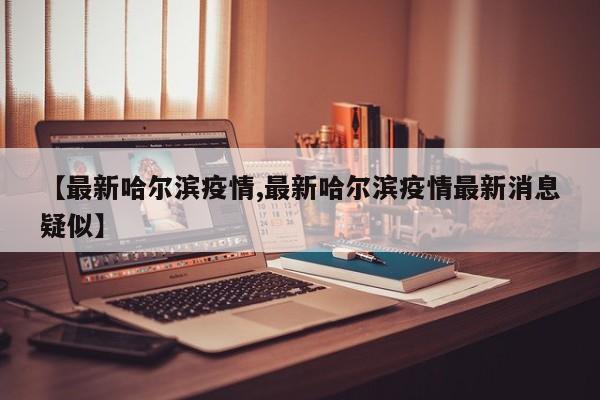 【最新哈尔滨疫情,最新哈尔滨疫情最新消息疑似】