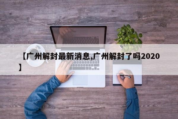 【广州解封最新消息,广州解封了吗2020】
