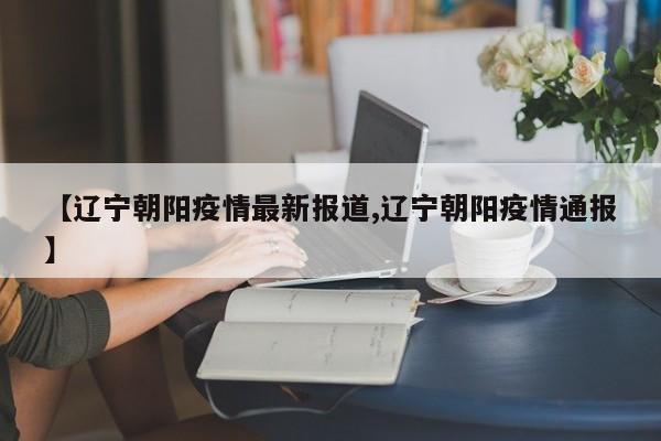 【辽宁朝阳疫情最新报道,辽宁朝阳疫情通报】