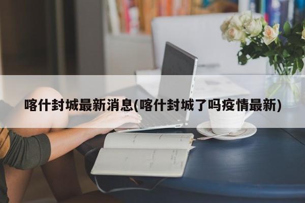 喀什封城最新消息(喀什封城了吗疫情最新)