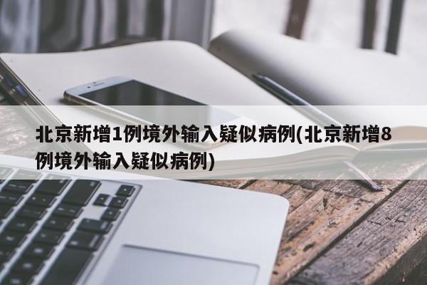 北京新增1例境外输入疑似病例(北京新增8例境外输入疑似病例)