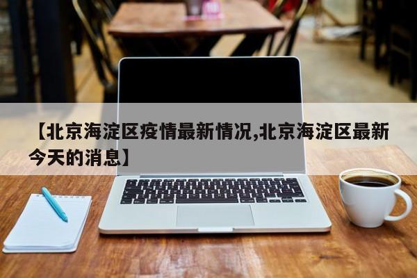 【北京海淀区疫情最新情况,北京海淀区最新今天的消息】