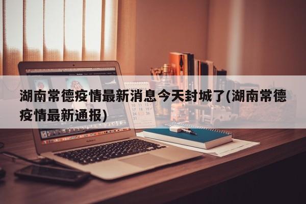 湖南常德疫情最新消息今天封城了(湖南常德疫情最新通报)
