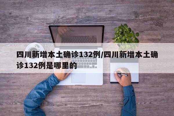 四川新增本土确诊132例/四川新增本土确诊132例是哪里的