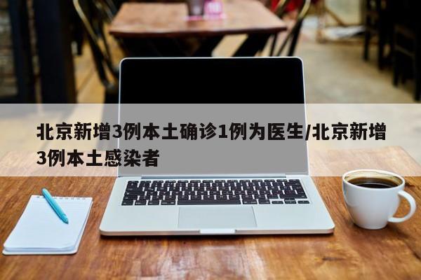 北京新增3例本土确诊1例为医生/北京新增3例本土感染者