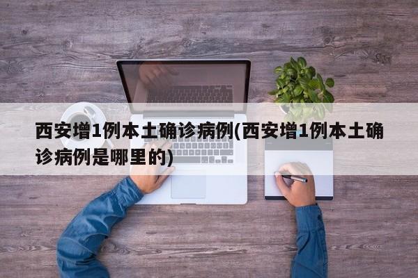 西安增1例本土确诊病例(西安增1例本土确诊病例是哪里的)