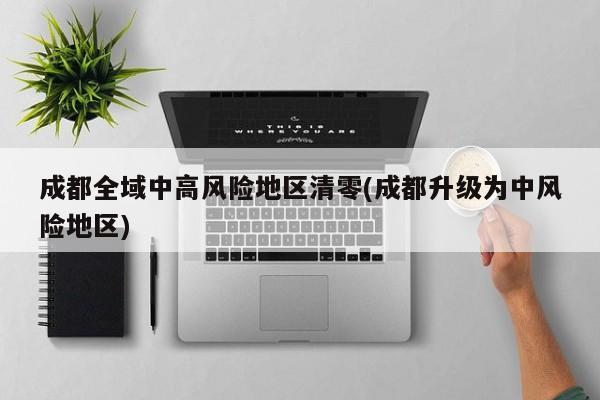 成都全域中高风险地区清零(成都升级为中风险地区)