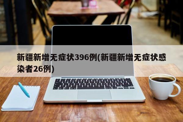 新疆新增无症状396例(新疆新增无症状感染者26例)