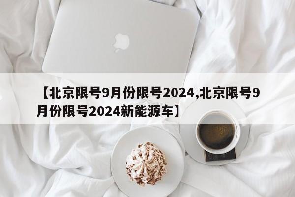 【北京限号9月份限号2024,北京限号9月份限号2024新能源车】