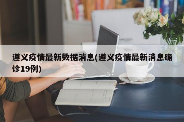 遵义疫情最新数据消息(遵义疫情最新消息确诊19例)