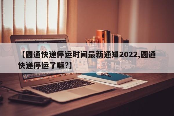 【圆通快递停运时间最新通知2022,圆通快递停运了嘛?】