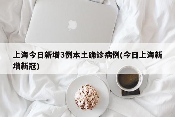 上海今日新增3例本土确诊病例(今日上海新增新冠)