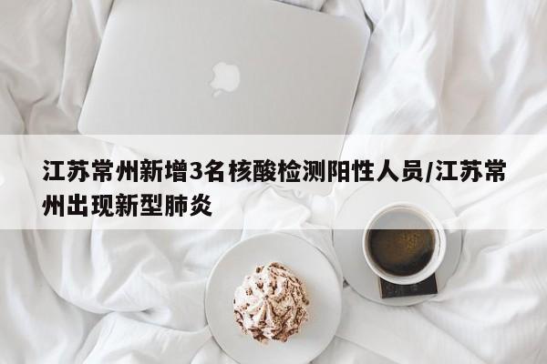 江苏常州新增3名核酸检测阳性人员/江苏常州出现新型肺炎