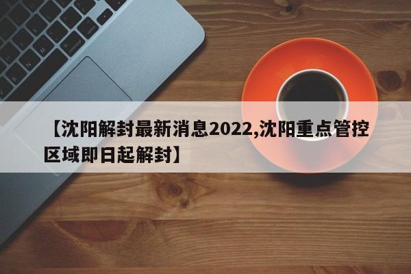 【沈阳解封最新消息2022,沈阳重点管控区域即日起解封】