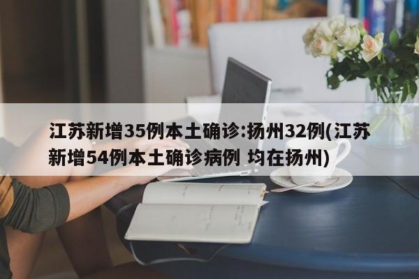 江苏新增35例本土确诊:扬州32例(江苏新增54例本土确诊病例 均在扬州)