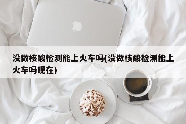 没做核酸检测能上火车吗(没做核酸检测能上火车吗现在)