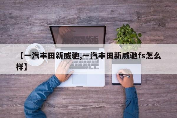 【一汽丰田新威驰,一汽丰田新威驰fs怎么样】