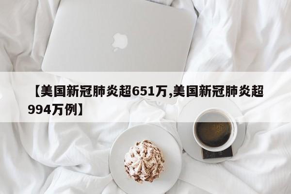 【美国新冠肺炎超651万,美国新冠肺炎超994万例】
