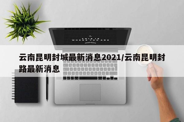 云南昆明封城最新消息2021/云南昆明封路最新消息