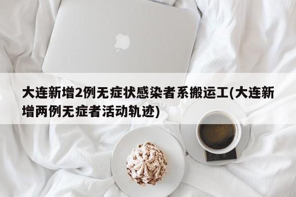 大连新增2例无症状感染者系搬运工(大连新增两例无症者活动轨迹)