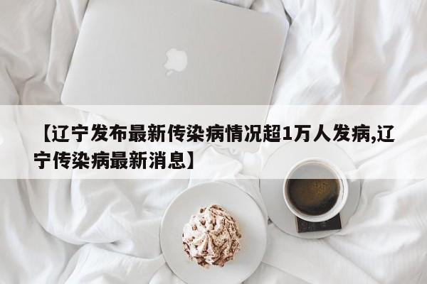 【辽宁发布最新传染病情况超1万人发病,辽宁传染病最新消息】