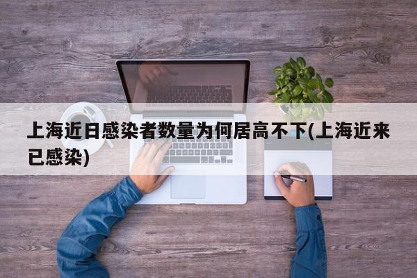 上海近日感染者数量为何居高不下(上海近来已感染)