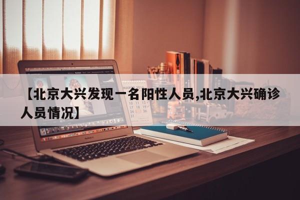 【北京大兴发现一名阳性人员,北京大兴确诊人员情况】