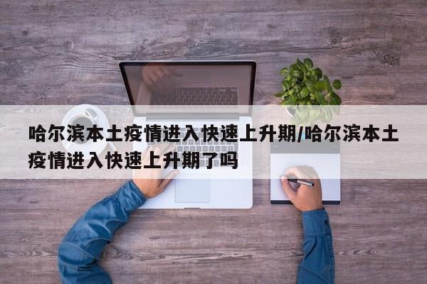 哈尔滨本土疫情进入快速上升期/哈尔滨本土疫情进入快速上升期了吗