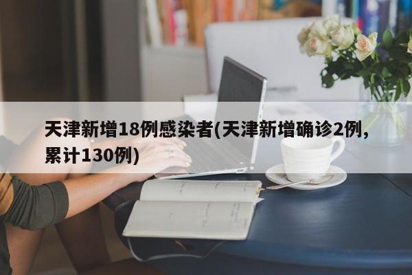 天津新增18例感染者(天津新增确诊2例,累计130例)