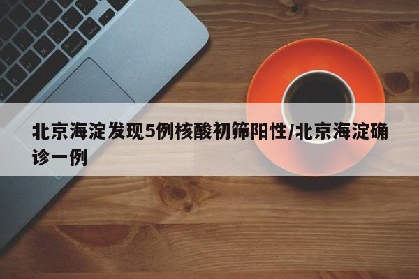 北京海淀发现5例核酸初筛阳性/北京海淀确诊一例
