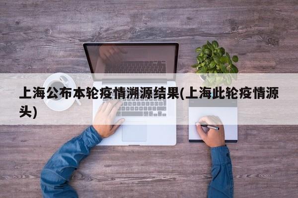 上海公布本轮疫情溯源结果(上海此轮疫情源头)
