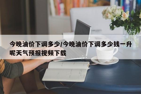 今晚油价下调多少/今晚油价下调多少钱一升呢天气预报视频下载