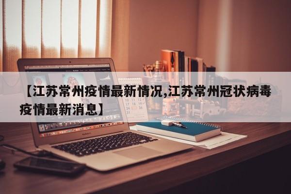 【江苏常州疫情最新情况,江苏常州冠状病毒疫情最新消息】