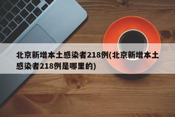 北京新增本土感染者218例(北京新增本土感染者218例是哪里的)